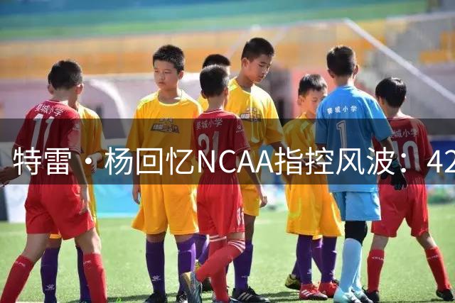 特雷·杨回忆NCAA指控风波：42分一战扭转局面